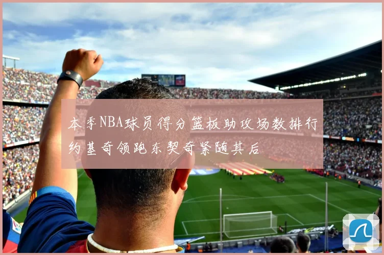 本季NBA球员得分篮板助攻场数排行约基奇领跑东契奇紧随其后