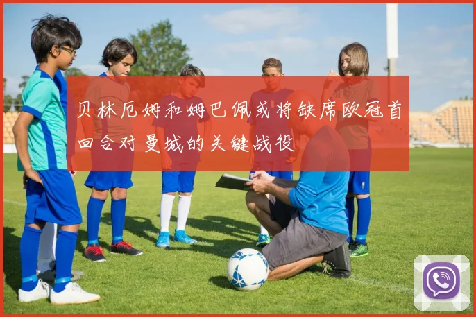 贝林厄姆和姆巴佩或将缺席欧冠首回合对曼城的关键战役