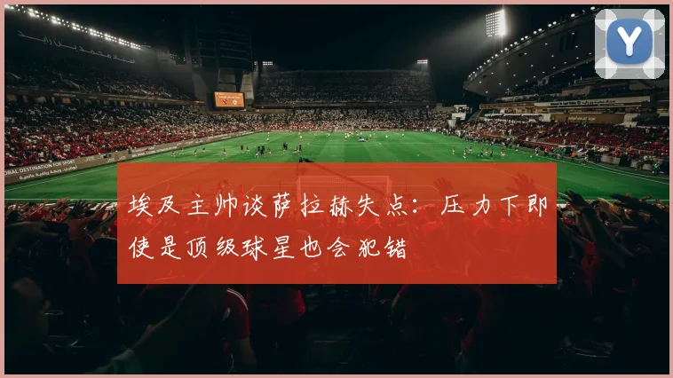 埃及主帅谈萨拉赫失点:压力下即使是顶级球星也会犯错