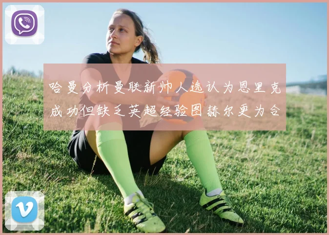 哈曼分析曼联新帅人选认为恩里克成功但缺乏英超经验图赫尔更为合适