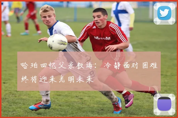 哈珀回忆父亲教诲:冷静面对困难终将迎来光明未来