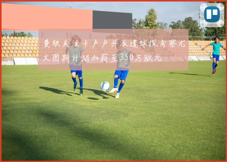 曼联关注卡卢卢并派遣球探考察尤文图斯计划加薪至350万欧元
