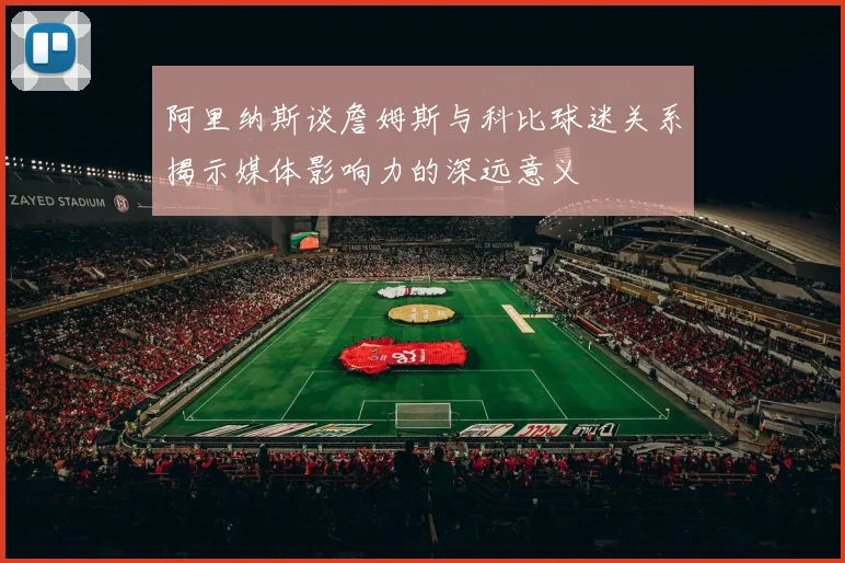 阿里纳斯谈詹姆斯与科比球迷关系揭示媒体影响力的深远意义