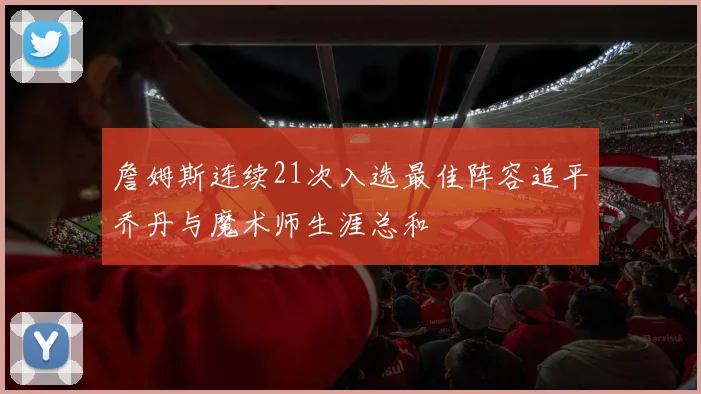 詹姆斯连续21次入选最佳阵容追平乔丹与魔术师生涯总和