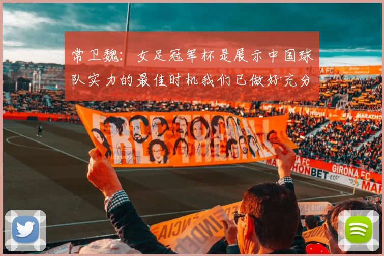 常卫魏：女足冠军杯是展示中国球队实力的最佳时机我们已做好充分准备