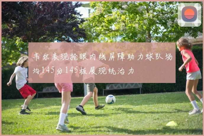 韦尔表现抢眼内线屏障助力球队场均145分145板展现统治力