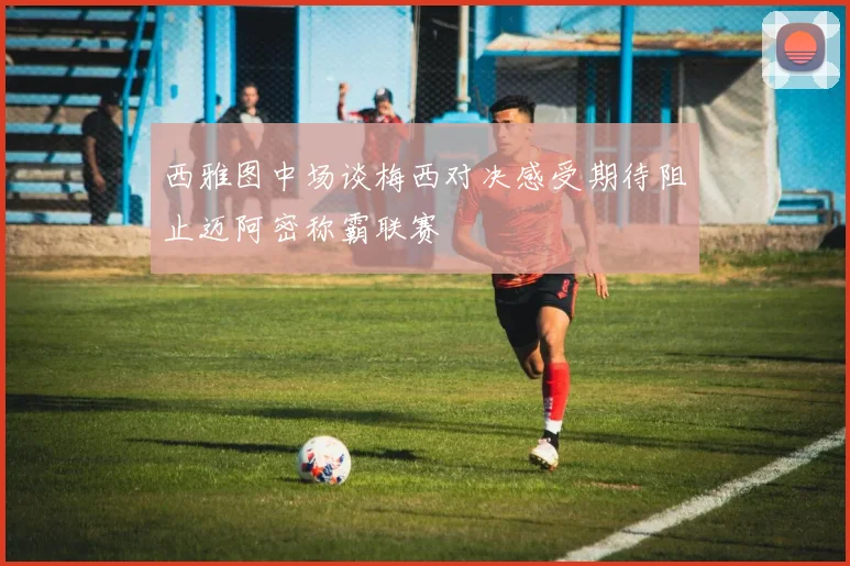 西雅图中场谈梅西对决感受期待阻止迈阿密称霸联赛