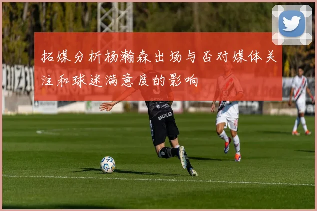 拓媒分析杨瀚森出场与否对媒体关注和球迷满意度的影响
