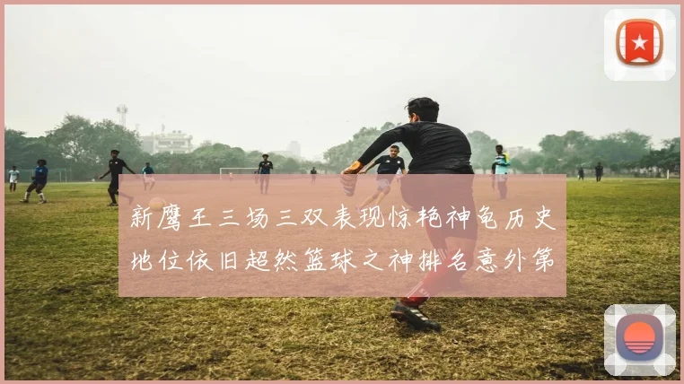 新鹰王三场三双表现惊艳神龟历史地位依旧超然篮球之神排名意外第三