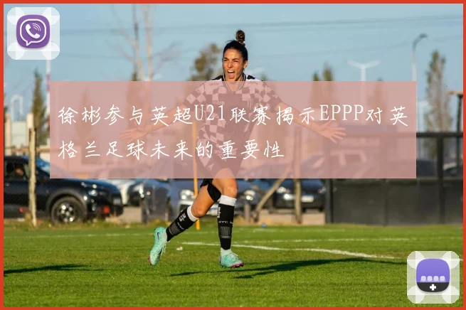 徐彬参与英超U21联赛揭示EPPP对英格兰足球未来的重要性
