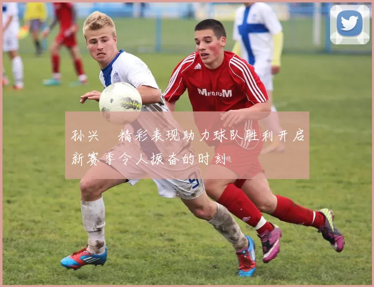 孙兴慜精彩表现助力球队胜利开启新赛季令人振奋的时刻